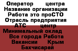 Оператор Call-центра › Название организации ­ Работа-это проСТО › Отрасль предприятия ­ АТС, call-центр › Минимальный оклад ­ 1 - Все города Работа » Вакансии   . Крым,Бахчисарай